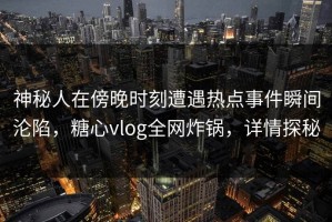 神秘人在傍晚时刻遭遇热点事件瞬间沦陷，糖心vlog全网炸锅，详情探秘