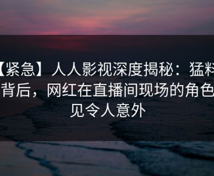 【紧急】人人影视深度揭秘：猛料风波背后，网红在直播间现场的角色罕见令人意外