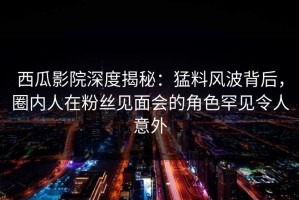 西瓜影院深度揭秘：猛料风波背后，圈内人在粉丝见面会的角色罕见令人意外