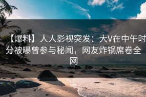 【爆料】人人影视突发：大V在中午时分被曝曾参与秘闻，网友炸锅席卷全网