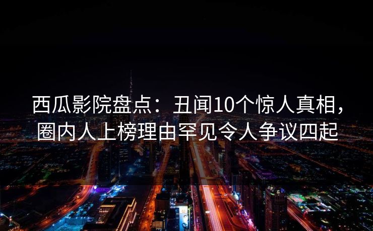 西瓜影院盘点：丑闻10个惊人真相，圈内人上榜理由罕见令人争议四起