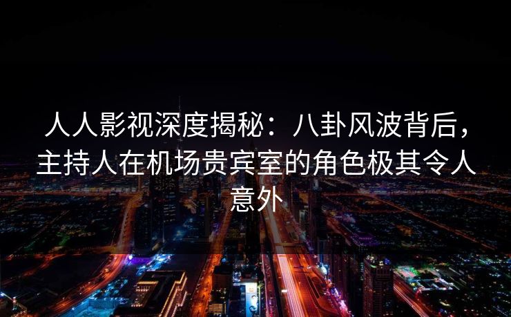人人影视深度揭秘：八卦风波背后，主持人在机场贵宾室的角色极其令人意外