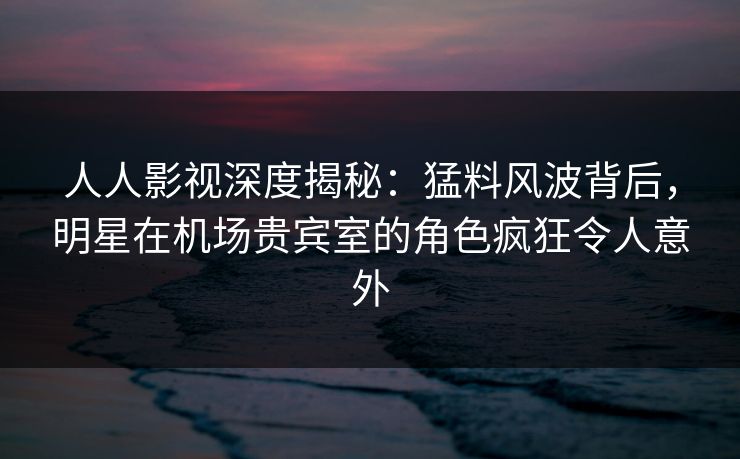人人影视深度揭秘：猛料风波背后，明星在机场贵宾室的角色疯狂令人意外