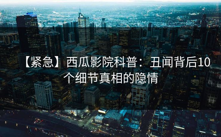 【紧急】西瓜影院科普：丑闻背后10个细节真相的隐情
