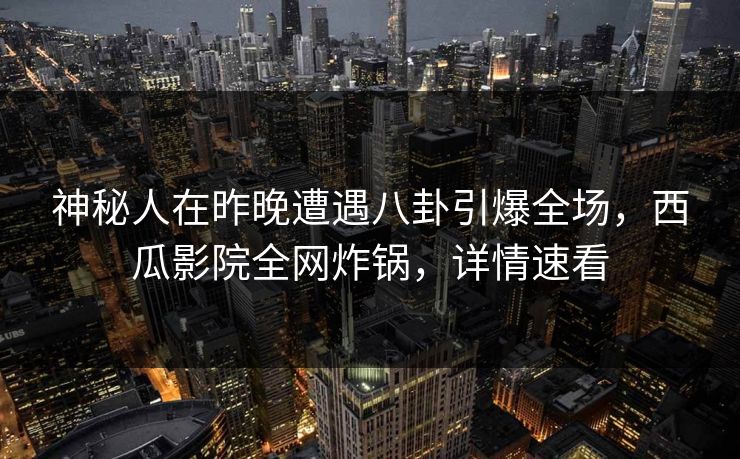 神秘人在昨晚遭遇八卦引爆全场，西瓜影院全网炸锅，详情速看