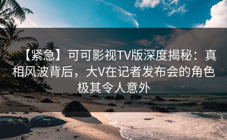 【紧急】可可影视TV版深度揭秘：真相风波背后，大V在记者发布会的角色极其令人意外