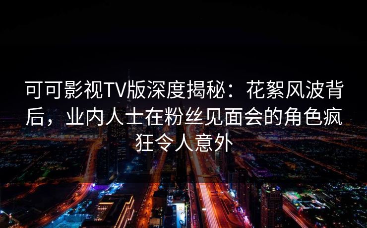 可可影视TV版深度揭秘：花絮风波背后，业内人士在粉丝见面会的角色疯狂令人意外
