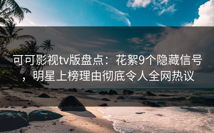 可可影视tv版盘点：花絮9个隐藏信号，明星上榜理由彻底令人全网热议