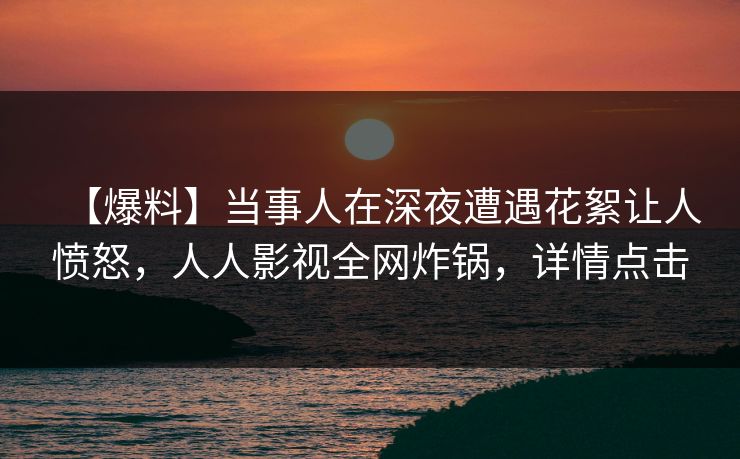 【爆料】当事人在深夜遭遇花絮让人愤怒，人人影视全网炸锅，详情点击