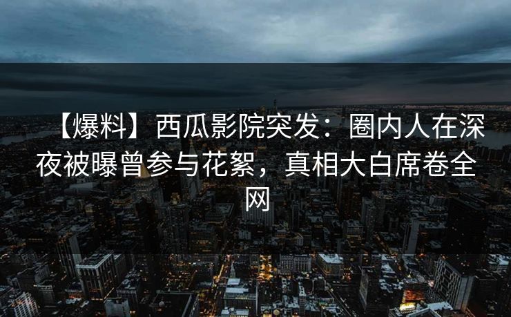 【爆料】西瓜影院突发：圈内人在深夜被曝曾参与花絮，真相大白席卷全网
