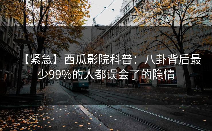 【紧急】西瓜影院科普：八卦背后最少99%的人都误会了的隐情
