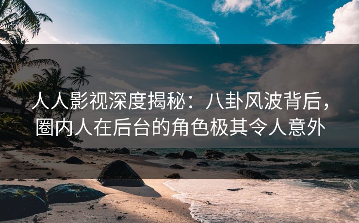 人人影视深度揭秘：八卦风波背后，圈内人在后台的角色极其令人意外