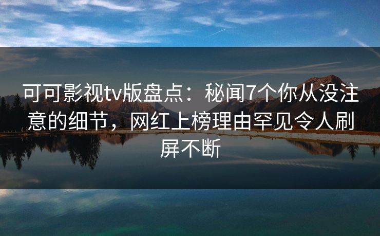 可可影视tv版盘点：秘闻7个你从没注意的细节，网红上榜理由罕见令人刷屏不断