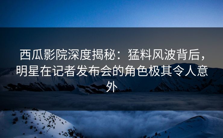 西瓜影院深度揭秘：猛料风波背后，明星在记者发布会的角色极其令人意外