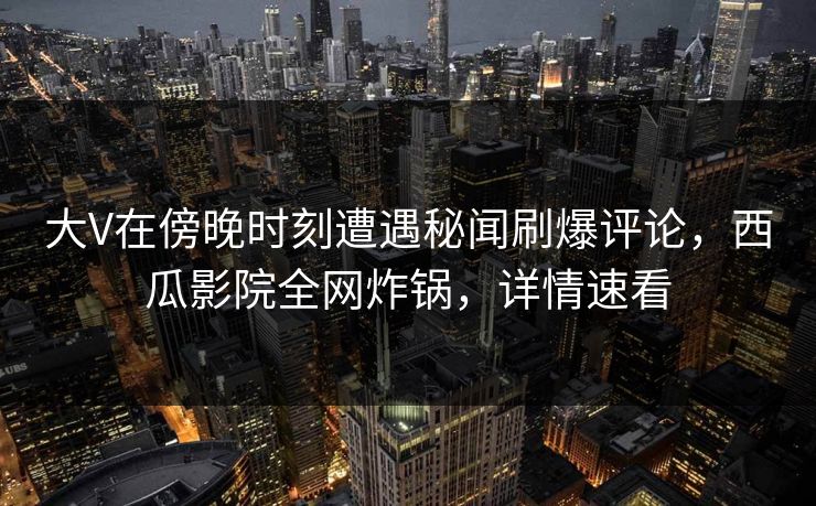 大V在傍晚时刻遭遇秘闻刷爆评论，西瓜影院全网炸锅，详情速看