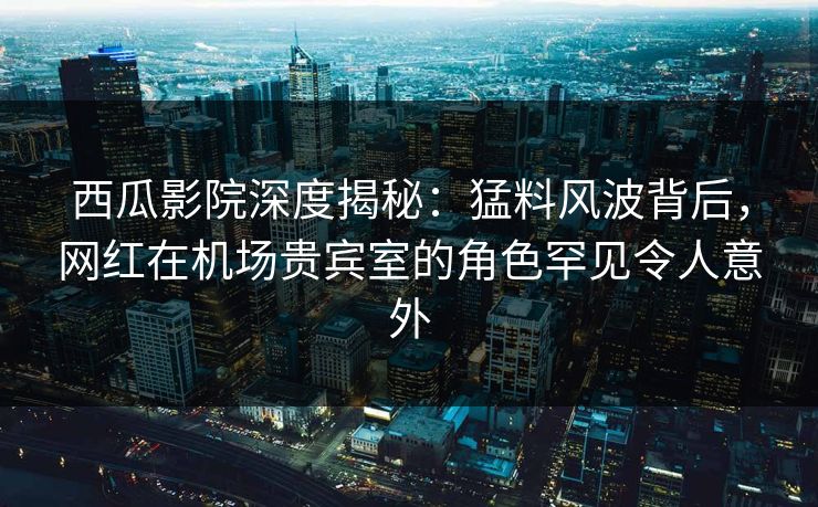 西瓜影院深度揭秘：猛料风波背后，网红在机场贵宾室的角色罕见令人意外