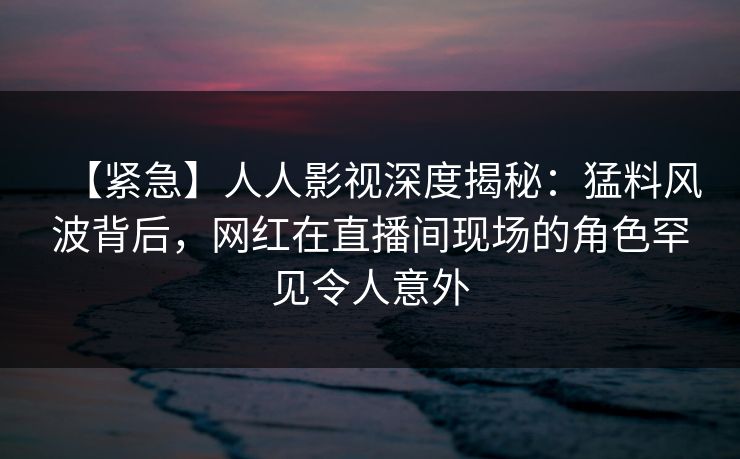【紧急】人人影视深度揭秘：猛料风波背后，网红在直播间现场的角色罕见令人意外