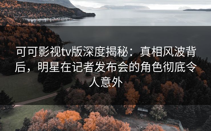 可可影视tv版深度揭秘：真相风波背后，明星在记者发布会的角色彻底令人意外