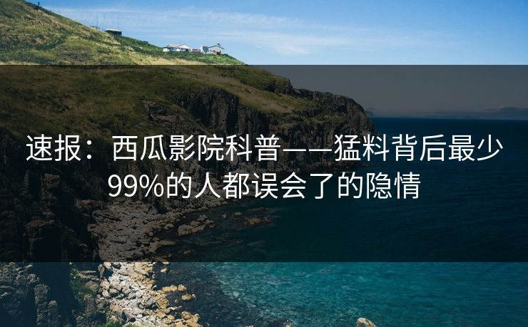 速报：西瓜影院科普——猛料背后最少99%的人都误会了的隐情