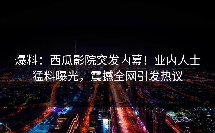爆料:西瓜影院突发内幕!业内人士猛料曝光,震撼全网引发热议 爆料:西瓜影院突发内幕!业内人士猛料曝光,震撼全网引发热议