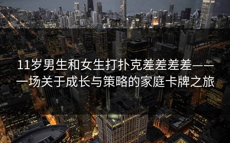11岁男生和女生打扑克差差差差——一场关于成长与策略的家庭卡牌之旅