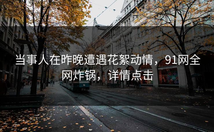 当事人在昨晚遭遇花絮动情，91网全网炸锅，详情点击