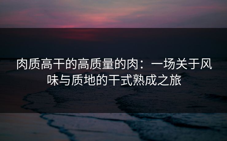 肉质高干的高质量的肉：一场关于风味与质地的干式熟成之旅