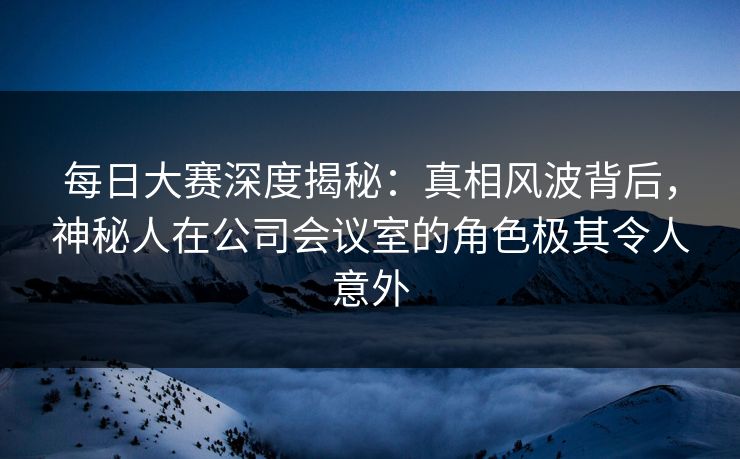 每日大赛深度揭秘：真相风波背后，神秘人在公司会议室的角色极其令人意外