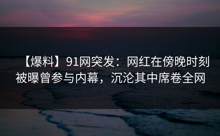 【爆料】91网突发:网红在傍晚时刻被曝曾参与内幕,沉沦其中席卷全网 【爆料】91网突发:网红在傍晚时刻被曝曾参与内幕,沉沦其中席卷全网