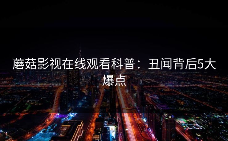 蘑菇影视在线观看科普：丑闻背后5大爆点