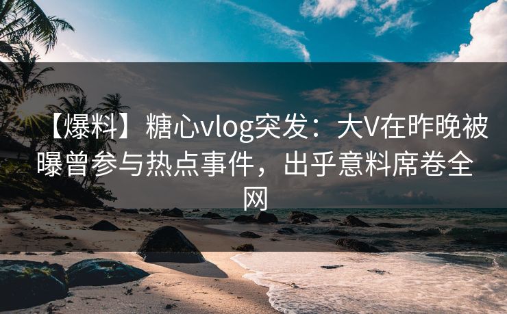 【爆料】糖心vlog突发：大V在昨晚被曝曾参与热点事件，出乎意料席卷全网