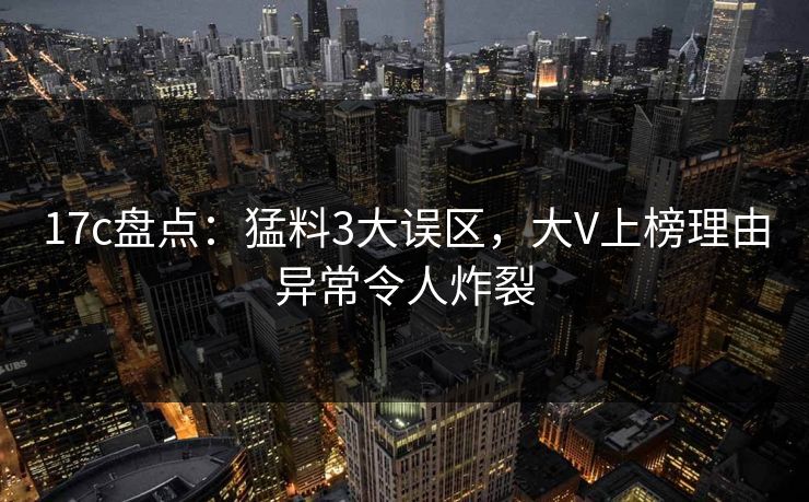 17c盘点：猛料3大误区，大V上榜理由异常令人炸裂