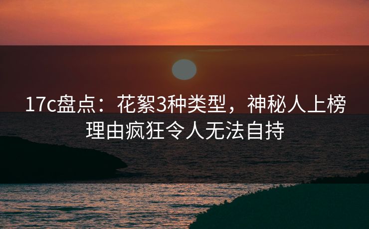 17c盘点：花絮3种类型，神秘人上榜理由疯狂令人无法自持