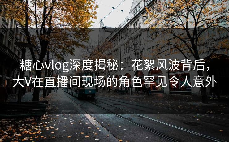 糖心vlog深度揭秘：花絮风波背后，大V在直播间现场的角色罕见令人意外