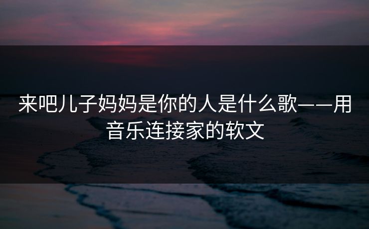 来吧儿子妈妈是你的人是什么歌——用音乐连接家的软文
