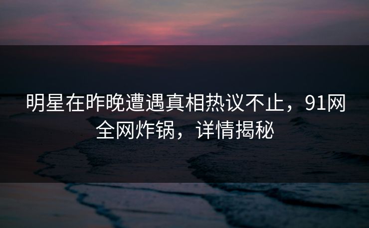 明星在昨晚遭遇真相热议不止，91网全网炸锅，详情揭秘