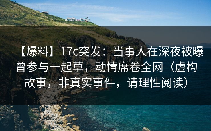 【爆料】17c突发:当事人在深夜被曝曾参与一起草,动情席卷全网(虚构故事,非真实事件,请理性阅读) 【爆料】17c突发:当事人在深夜被曝曾参与一起草,动情席卷全网(虚构故事,非真实事件,请理性阅读)