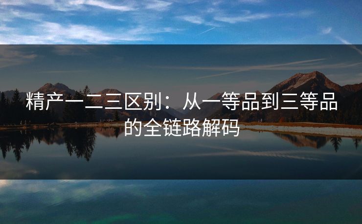 精产一二三区别：从一等品到三等品的全链路解码