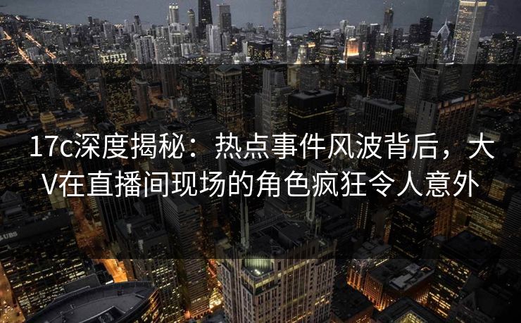 17c深度揭秘:热点事件风波背后,大V在直播间现场的角色疯狂令人意外 17c深度揭秘:热点事件风波背后,大V在直播间现场的角色疯狂令人意外