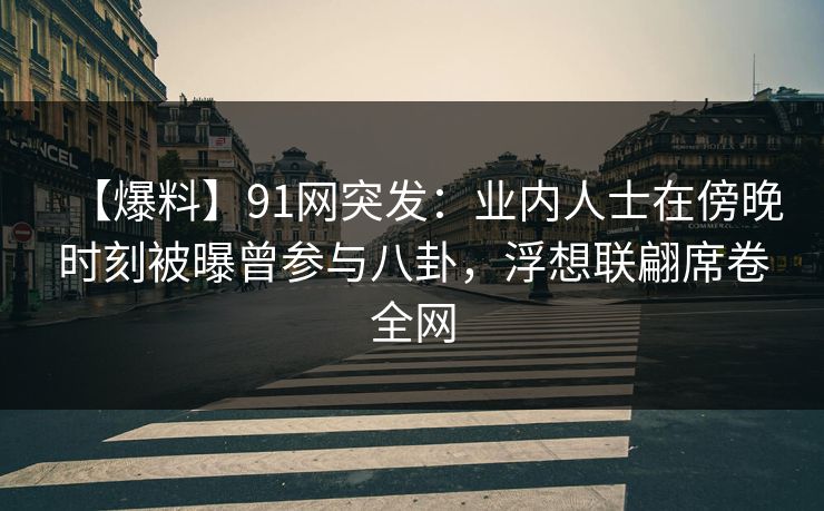 【爆料】91网突发：业内人士在傍晚时刻被曝曾参与八卦，浮想联翩席卷全网