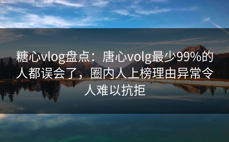 糖心vlog盘点：唐心volg最少99%的人都误会了，圈内人上榜理由异常令人难以抗拒
