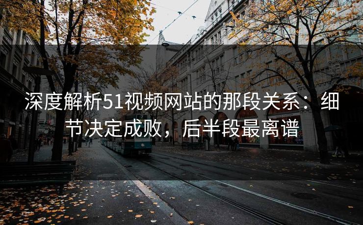 深度解析51视频网站的那段关系:细节决定成败,后半段最离谱 深度解析51视频网站的那段关系:细节决定成败,后半段最离谱